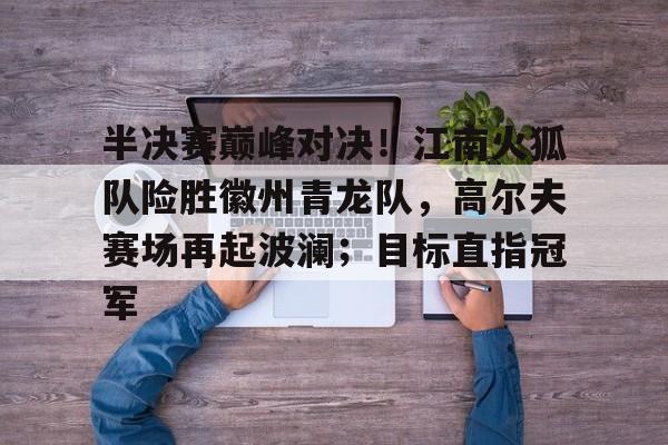 开云官方娱乐 - 半决赛巅峰对决！江南火狐队险胜徽州青龙队，高尔夫赛场再起波澜；目标直指冠军
