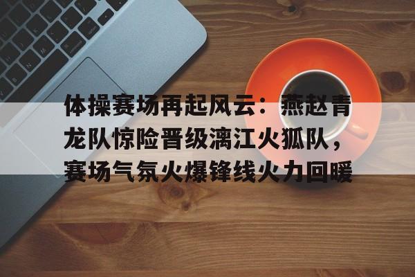 开云官方app入口 -体操赛场再起风云：燕赵青龙队惊险晋级漓江火狐队，赛场气氛火爆锋线火力回暖的简单介绍